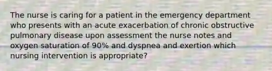 The nurse is caring for a patient in the emergency department who presents with an acute exacerbation of chronic obstructive pulmonary disease upon assessment the nurse notes and oxygen saturation of 90% and dyspnea and exertion which nursing intervention is appropriate?