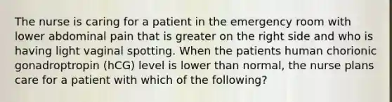 The nurse is caring for a patient in the emergency room with lower abdominal pain that is greater on the right side and who is having light vaginal spotting. When the patients human chorionic gonadroptropin (hCG) level is lower than normal, the nurse plans care for a patient with which of the following?