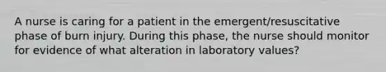 A nurse is caring for a patient in the emergent/resuscitative phase of burn injury. During this phase, the nurse should monitor for evidence of what alteration in laboratory values?