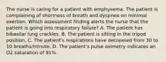 The nurse is caring for a patient with emphysema. The patient is complaining of shortness of breath and dyspnea on minimal exertion. Which assessment finding alerts the nurse that the patient is going into respiratory failure? A. The patient has bibasilar lung crackles. B. The patient is sitting in the tripod position. C. The patient's respirations have decreased from 30 to 10 breaths/minute. D. The patient's pulse oximetry indicates an O2 saturation of 91%.