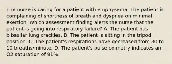 The nurse is caring for a patient with emphysema. The patient is complaining of shortness of breath and dyspnea on minimal exertion. Which assessment finding alerts the nurse that the patient is going into respiratory failure? A. The patient has bibasilar lung crackles. B. The patient is sitting in the tripod position. C. The patient's respirations have decreased from 30 to 10 breaths/minute. D. The patient's pulse oximetry indicates an O2 saturation of 91%.