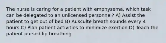 The nurse is caring for a patient with emphysema, which task can be delegated to an unlicensed personnel? A) Assist the patient to get out of bed B) Ausculte breath sounds every 4 hours C) Plan patient activities to minimize exertion D) Teach the patient pursed lip breathing