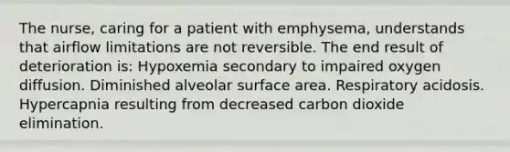 The nurse, caring for a patient with emphysema, understands that airflow limitations are not reversible. The end result of deterioration is: Hypoxemia secondary to impaired oxygen diffusion. Diminished alveolar surface area. Respiratory acidosis. Hypercapnia resulting from decreased carbon dioxide elimination.