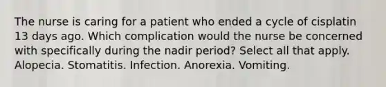 The nurse is caring for a patient who ended a cycle of cisplatin 13 days ago. Which complication would the nurse be concerned with specifically during the nadir period? Select all that apply. Alopecia. Stomatitis. Infection. Anorexia. Vomiting.