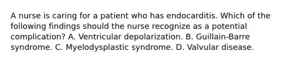 A nurse is caring for a patient who has endocarditis. Which of the following findings should the nurse recognize as a potential complication? A. Ventricular depolarization. B. Guillain-Barre syndrome. C. Myelodysplastic syndrome. D. Valvular disease.