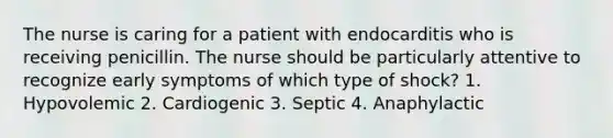 The nurse is caring for a patient with endocarditis who is receiving penicillin. The nurse should be particularly attentive to recognize early symptoms of which type of shock? 1. Hypovolemic 2. Cardiogenic 3. Septic 4. Anaphylactic