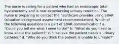 The nurse is caring for a patient who had an endoscopic total hysterectomy and is now experiencing urinary retention. The nurse is preparing to contact the healthcare provider using SBAR (situation background assessment recommendation). Which of the following questions is a part of SBAR communication? a. "Could you tell me what I need to do?" b. "What do you need to know about the patient?" c. "I believe the patient needs a urinary catheter." d. "Why do you think the patient is unable to urinate?"