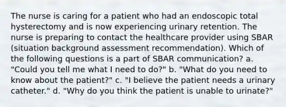 The nurse is caring for a patient who had an endoscopic total hysterectomy and is now experiencing urinary retention. The nurse is preparing to contact the healthcare provider using SBAR (situation background assessment recommendation). Which of the following questions is a part of SBAR communication? a. "Could you tell me what I need to do?" b. "What do you need to know about the patient?" c. "I believe the patient needs a urinary catheter." d. "Why do you think the patient is unable to urinate?"