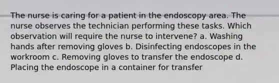 The nurse is caring for a patient in the endoscopy area. The nurse observes the technician performing these tasks. Which observation will require the nurse to intervene? a. Washing hands after removing gloves b. Disinfecting endoscopes in the workroom c. Removing gloves to transfer the endoscope d. Placing the endoscope in a container for transfer