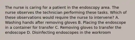 The nurse is caring for a patient in the endoscopy area. The nurse observes the technician performing these tasks. Which of these observations would require the nurse to intervene? A. Washing hands after removing gloves B. Placing the endoscope in a container for transfer C. Removing gloves to transfer the endoscope D. Disinfecting endoscopes in the workroom