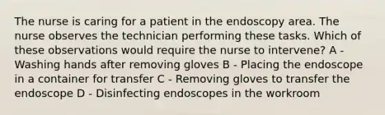 The nurse is caring for a patient in the endoscopy area. The nurse observes the technician performing these tasks. Which of these observations would require the nurse to intervene? A - Washing hands after removing gloves B - Placing the endoscope in a container for transfer C - Removing gloves to transfer the endoscope D - Disinfecting endoscopes in the workroom