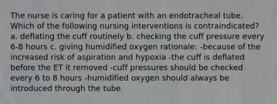 The nurse is caring for a patient with an endotracheal tube. Which of the following nursing interventions is contraindicated? a. deflating the cuff routinely b. checking the cuff pressure every 6-8 hours c. giving humidified oxygen rationale: -because of the increased risk of aspiration and hypoxia -the cuff is deflated before the ET it removed -cuff pressures should be checked every 6 to 8 hours -humidified oxygen should always be introduced through the tube