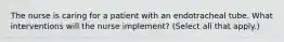 The nurse is caring for a patient with an endotracheal tube. What interventions will the nurse implement? (Select all that apply.)