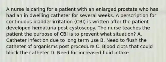 A nurse is caring for a patient with an enlarged prostate who has had an in dwelling catheter for several weeks. A perscription for continuous bladder irritation (CBI) is written after the patient developed hematuria post cystoscopy. The nurse teaches the patient the purpose of CBI is to prevent what situation? A. Catheter infection due to long term use B. Need to flush the catheter of organisms post procedure C. Blood clots that could block the catheter D. Need for increased fluid intake