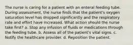 The nurse is caring for a patient with an enteral feeding tube. During assessment, the nurse finds that the patient's oxygen saturation level has dropped significantly and the respiratory rate and effort have increased. What action should the nurse take first? a. Stop any infusion of fluids or medications through the feeding tube. b. Assess all of the patient's vital signs. c. Notify the healthcare provider. d. Reposition the patient.