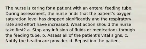 The nurse is caring for a patient with an enteral feeding tube. During assessment, the nurse finds that the patient's oxygen saturation level has dropped significantly and the respiratory rate and effort have increased. What action should the nurse take first? a. Stop any infusion of fluids or medications through the feeding tube. b. Assess all of the patient's vital signs. c. Notify the healthcare provider. d. Reposition the patient.