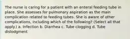 The nurse is caring for a patient with an enteral feeding tube in place. She assesses for pulmonary aspiration as the main complication related to feeding tubes. She is aware of other complications, including which of the following? (Select all that apply.) a. Infection b. Diarrhea c. Tube clogging d. Tube dislodgment