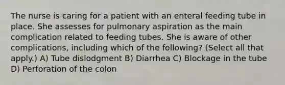 The nurse is caring for a patient with an enteral feeding tube in place. She assesses for pulmonary aspiration as the main complication related to feeding tubes. She is aware of other complications, including which of the following? (Select all that apply.) A) Tube dislodgment B) Diarrhea C) Blockage in the tube D) Perforation of the colon