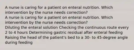 A nurse is caring for a patient on enteral nutrition. Which intervention by the nurse needs correction? A nurse is caring for a patient on enteral nutrition. Which intervention by the nurse needs correction? Diluting the enteral solution Checking the continuous route every 2 to 4 hours Determining gastric residual after enteral feeding Raising the head of the patient's bed to a 30- to 45-degree angle during feeding