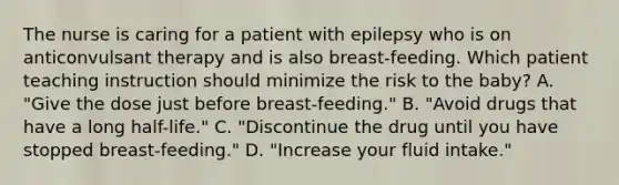 The nurse is caring for a patient with epilepsy who is on anticonvulsant therapy and is also breast-feeding. Which patient teaching instruction should minimize the risk to the baby? A. "Give the dose just before breast-feeding." B. "Avoid drugs that have a long half-life." C. "Discontinue the drug until you have stopped breast-feeding." D. "Increase your fluid intake."