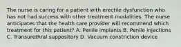 The nurse is caring for a patient with erectile dysfunction who has not had success with other treatment modalities. The nurse anticipates that the health care provider will recommend which treatment for this patient? A. Penile implants B. Penile injections C. Transurethral suppository D. Vacuum constriction device