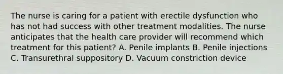 The nurse is caring for a patient with erectile dysfunction who has not had success with other treatment modalities. The nurse anticipates that the health care provider will recommend which treatment for this patient? A. Penile implants B. Penile injections C. Transurethral suppository D. Vacuum constriction device