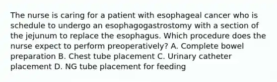 The nurse is caring for a patient with esophageal cancer who is schedule to undergo an esophagogastrostomy with a section of the jejunum to replace the esophagus. Which procedure does the nurse expect to perform preoperatively? A. Complete bowel preparation B. Chest tube placement C. Urinary catheter placement D. NG tube placement for feeding