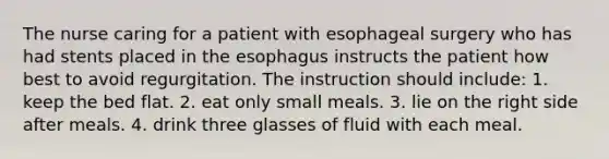 The nurse caring for a patient with esophageal surgery who has had stents placed in the esophagus instructs the patient how best to avoid regurgitation. The instruction should include: 1. keep the bed flat. 2. eat only small meals. 3. lie on the right side after meals. 4. drink three glasses of fluid with each meal.