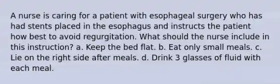 A nurse is caring for a patient with esophageal surgery who has had stents placed in the esophagus and instructs the patient how best to avoid regurgitation. What should the nurse include in this instruction? a. Keep the bed flat. b. Eat only small meals. c. Lie on the right side after meals. d. Drink 3 glasses of fluid with each meal.