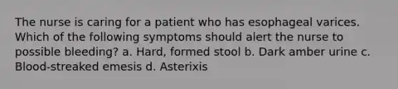 The nurse is caring for a patient who has esophageal varices. Which of the following symptoms should alert the nurse to possible bleeding? a. Hard, formed stool b. Dark amber urine c. Blood-streaked emesis d. Asterixis