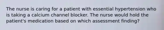 The nurse is caring for a patient with essential hypertension who is taking a calcium channel blocker. The nurse would hold the patient's medication based on which assessment finding?