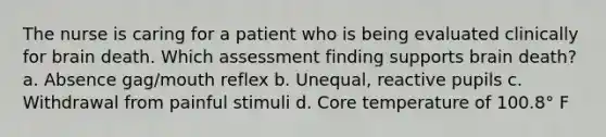 The nurse is caring for a patient who is being evaluated clinically for brain death. Which assessment finding supports brain death? a. Absence gag/mouth reflex b. Unequal, reactive pupils c. Withdrawal from painful stimuli d. Core temperature of 100.8° F