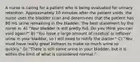 A nurse is caring for a patient who is being evaluated for urinary retention. Approximately 10 minutes after the patient voids, the nurse uses the bladder scan and determines that the patient has 80 mL urine remaining in the bladder. The best statement by the nurse is: A) "Your bladder is still pretty full. Do you think you can void again?" B) "You have a large amount of residual or leftover urine in your bladder, so I will need to notify the doctor." C) "You must have really great kidneys to make so much urine so quickly." D) "There is still some urine in your bladder, but it is within the limit of what is considered normal."