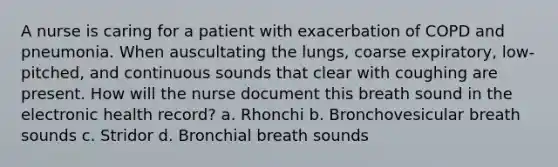 A nurse is caring for a patient with exacerbation of COPD and pneumonia. When auscultating the lungs, coarse expiratory, low-pitched, and continuous sounds that clear with coughing are present. How will the nurse document this breath sound in the electronic health record? a. Rhonchi b. Bronchovesicular breath sounds c. Stridor d. Bronchial breath sounds