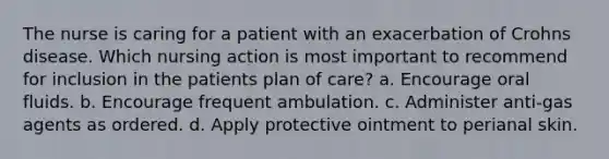 The nurse is caring for a patient with an exacerbation of Crohns disease. Which nursing action is most important to recommend for inclusion in the patients plan of care? a. Encourage oral fluids. b. Encourage frequent ambulation. c. Administer anti-gas agents as ordered. d. Apply protective ointment to perianal skin.