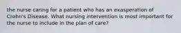 the nurse caring for a patient who has an exasperation of Crohn's Disease. What nursing intervention is most important for the nurse to include in the plan of care?