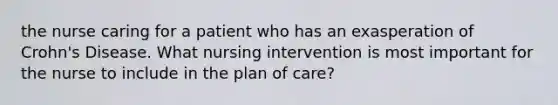 the nurse caring for a patient who has an exasperation of Crohn's Disease. What nursing intervention is most important for the nurse to include in the plan of care?