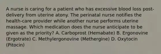 A nurse is caring for a patient who has excessive blood loss post-delivery from uterine atony. The perinatal nurse notifies the health-care provider while another nurse performs uterine massage. Which medication does the nurse anticipate to be given as the priority? A. Carboprost (Hemabate) B. Ergonovine (Ergotrate) C. Methylergonovine (Methergine) D. Oxytocin (Pitocin)