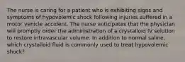 The nurse is caring for a patient who is exhibiting signs and symptoms of hypovolemic shock following injuries suffered in a motor vehicle accident. The nurse anticipates that the physician will promptly order the administration of a crystalloid IV solution to restore intravascular volume. In addition to normal saline, which crystalloid fluid is commonly used to treat hypovolemic shock?