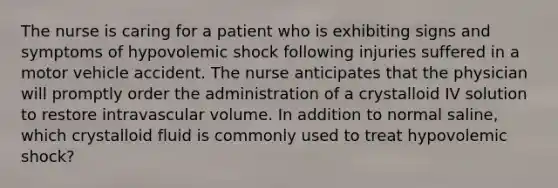 The nurse is caring for a patient who is exhibiting signs and symptoms of hypovolemic shock following injuries suffered in a motor vehicle accident. The nurse anticipates that the physician will promptly order the administration of a crystalloid IV solution to restore intravascular volume. In addition to normal saline, which crystalloid fluid is commonly used to treat hypovolemic shock?