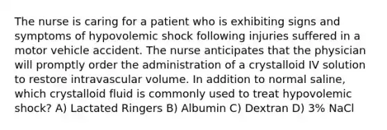 The nurse is caring for a patient who is exhibiting signs and symptoms of hypovolemic shock following injuries suffered in a motor vehicle accident. The nurse anticipates that the physician will promptly order the administration of a crystalloid IV solution to restore intravascular volume. In addition to normal saline, which crystalloid fluid is commonly used to treat hypovolemic shock? A) Lactated Ringers B) Albumin C) Dextran D) 3% NaCl