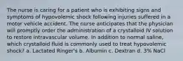 The nurse is caring for a patient who is exhibiting signs and symptoms of hypovolemic shock following injuries suffered in a motor vehicle accident. The nurse anticipates that the physician will promptly order the administration of a crystalloid IV solution to restore intravascular volume. In addition to normal saline, which crystalloid fluid is commonly used to treat hypovolemic shock? a. Lactated Ringer's b. Albumin c. Dextran d. 3% NaCl