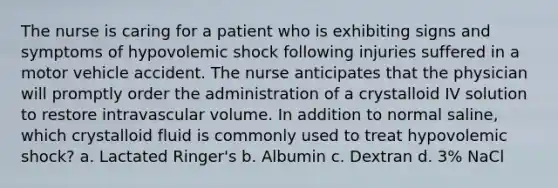 The nurse is caring for a patient who is exhibiting signs and symptoms of hypovolemic shock following injuries suffered in a motor vehicle accident. The nurse anticipates that the physician will promptly order the administration of a crystalloid IV solution to restore intravascular volume. In addition to normal saline, which crystalloid fluid is commonly used to treat hypovolemic shock? a. Lactated Ringer's b. Albumin c. Dextran d. 3% NaCl