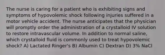 The nurse is caring for a patient who is exhibiting signs and symptoms of hypovolemic shock following injuries suffered in a motor vehicle accident. The nurse anticipates that the physician will promptly order the administration of a crystalloid IV solution to restore intravascular volume. In addition to normal saline, which crystalloid fluid is commonly used to treat hypovolemic shock? A) Lactated Ringer's B) Albumin C) Dextran D) 3% NaCl