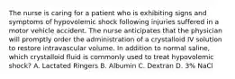 The nurse is caring for a patient who is exhibiting signs and symptoms of hypovolemic shock following injuries suffered in a motor vehicle accident. The nurse anticipates that the physician will promptly order the administration of a crystalloid IV solution to restore intravascular volume. In addition to normal saline, which crystalloid fluid is commonly used to treat hypovolemic shock? A. Lactated Ringers B. Albumin C. Dextran D. 3% NaCl