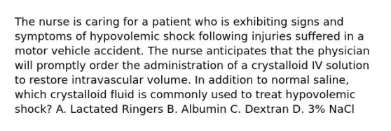 The nurse is caring for a patient who is exhibiting signs and symptoms of hypovolemic shock following injuries suffered in a motor vehicle accident. The nurse anticipates that the physician will promptly order the administration of a crystalloid IV solution to restore intravascular volume. In addition to normal saline, which crystalloid fluid is commonly used to treat hypovolemic shock? A. Lactated Ringers B. Albumin C. Dextran D. 3% NaCl