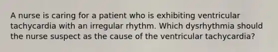 A nurse is caring for a patient who is exhibiting ventricular tachycardia with an irregular rhythm. Which dysrhythmia should the nurse suspect as the cause of the ventricular tachycardia?