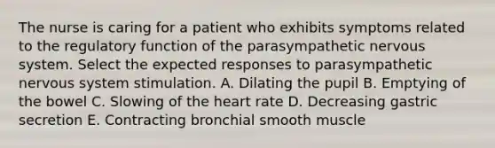 The nurse is caring for a patient who exhibits symptoms related to the regulatory function of the parasympathetic nervous system. Select the expected responses to parasympathetic nervous system stimulation. A. Dilating the pupil B. Emptying of the bowel C. Slowing of the heart rate D. Decreasing gastric secretion E. Contracting bronchial smooth muscle