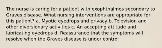 The nurse is caring for a patient with exophthalmos secondary to Graves disease. What nursing interventions are appropriate for this patient? a. Myotic eyedrops and privacy b. Television and other diversionary activities c. An accepting attitude and lubricating eyedrops d. Reassurance that the symptoms will resolve when the Graves disease is under control