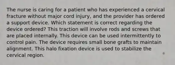 The nurse is caring for a patient who has experienced a cervical fracture without major cord injury, and the provider has ordered a support device. Which statement is correct regarding the device ordered? This traction will involve rods and screws that are placed internally. This device can be used intermittently to control pain. The device requires small bone grafts to maintain alignment. This halo fixation device is used to stabilize the cervical region.